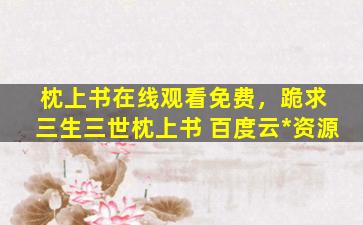 枕上书在线观看免费，跪求 三生三世枕上书 百度云免费在线观看资源